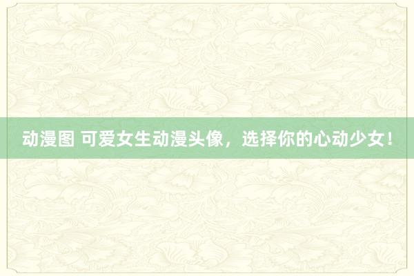 动漫图 可爱女生动漫头像，选择你的心动少女！