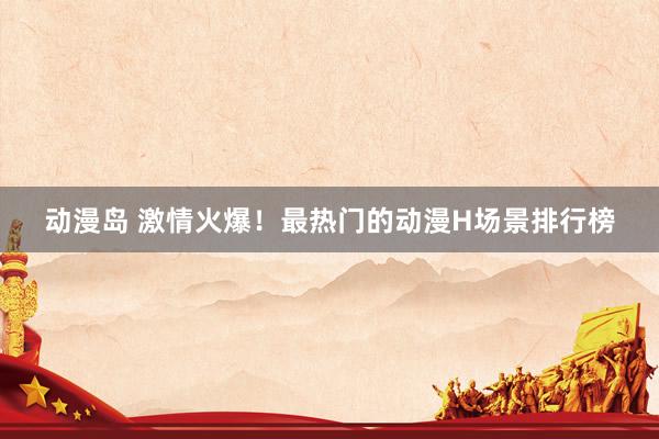 动漫岛 激情火爆！最热门的动漫H场景排行榜