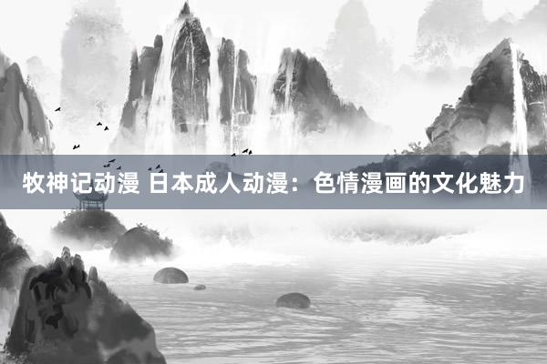 牧神记动漫 日本成人动漫：色情漫画的文化魅力