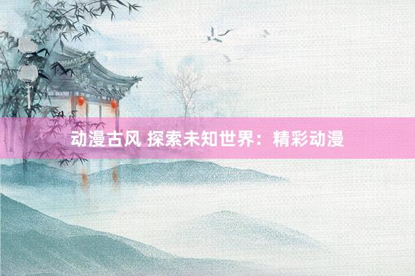 动漫古风 探索未知世界：精彩动漫