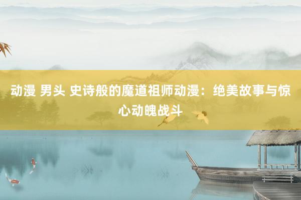 动漫 男头 史诗般的魔道祖师动漫：绝美故事与惊心动魄战斗