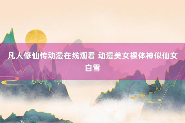 凡人修仙传动漫在线观看 动漫美女裸体神似仙女白雪