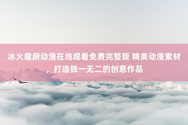 冰火魔厨动漫在线观看免费完整版 精美动漫素材，打造独一无二的创意作品