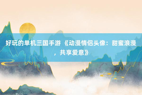 好玩的单机三国手游 《动漫情侣头像：甜蜜浪漫，共享爱意》