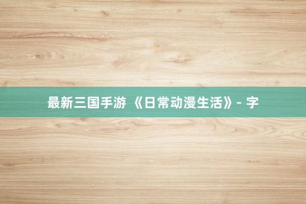 最新三国手游 《日常动漫生活》- 字