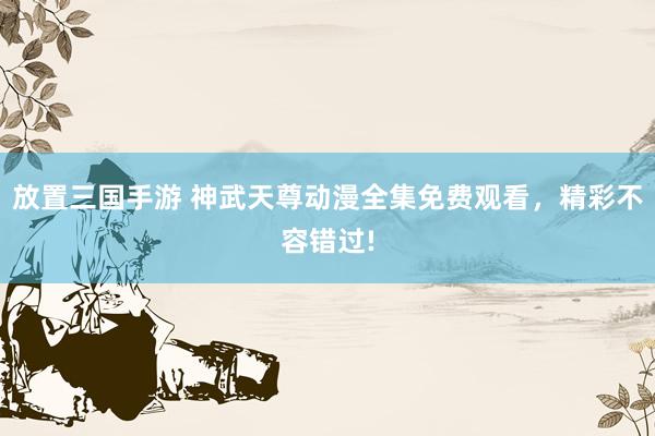 放置三国手游 神武天尊动漫全集免费观看，精彩不容错过!