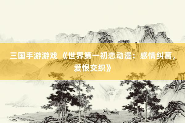 三国手游游戏 《世界第一初恋动漫：感情纠葛，爱恨交织》