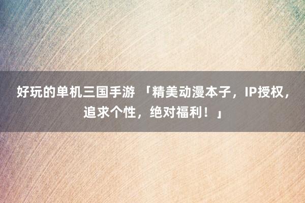 好玩的单机三国手游 「精美动漫本子，IP授权，追求个性，绝对福利！」