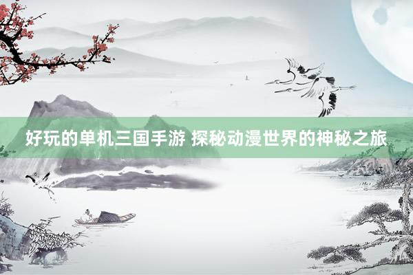 好玩的单机三国手游 探秘动漫世界的神秘之旅