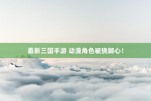 最新三国手游 动漫角色被挠脚心！
