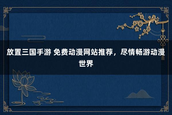 放置三国手游 免费动漫网站推荐，尽情畅游动漫世界