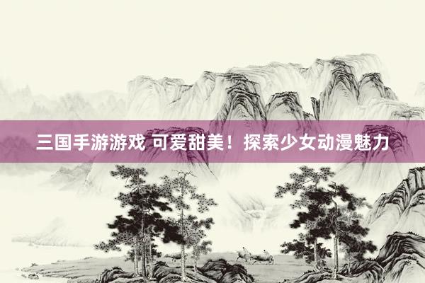 三国手游游戏 可爱甜美！探索少女动漫魅力