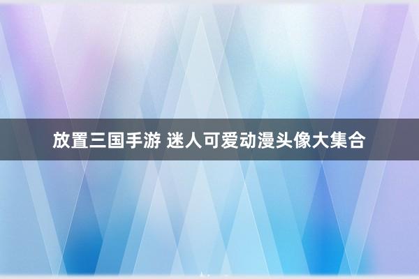 放置三国手游 迷人可爱动漫头像大集合
