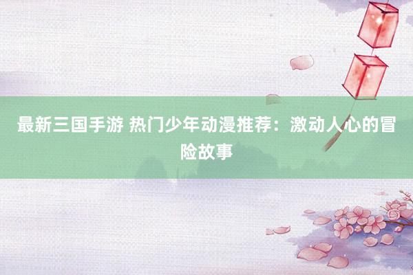 最新三国手游 热门少年动漫推荐：激动人心的冒险故事