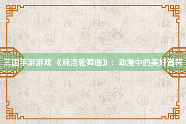 三国手游游戏 《纯洁轮舞曲》：动漫中的美好音符