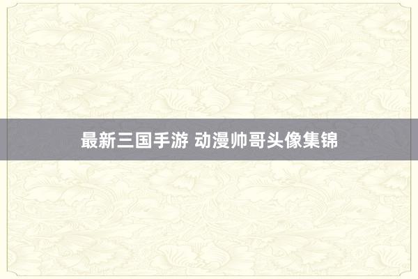 最新三国手游 动漫帅哥头像集锦