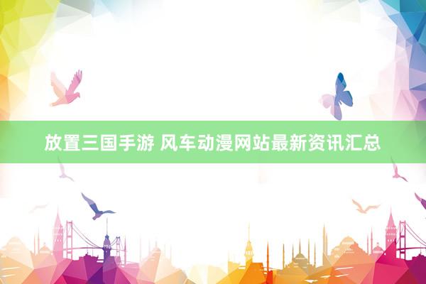 放置三国手游 风车动漫网站最新资讯汇总