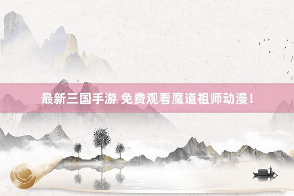 最新三国手游 免费观看魔道祖师动漫！