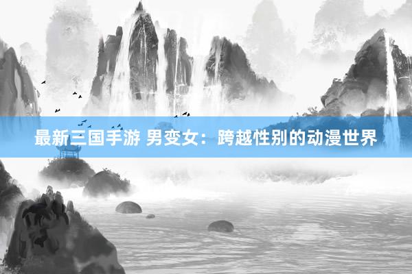 最新三国手游 男变女：跨越性别的动漫世界