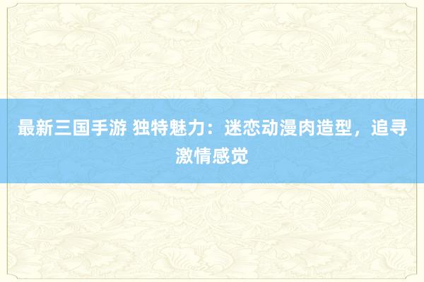 最新三国手游 独特魅力：迷恋动漫肉造型，追寻激情感觉