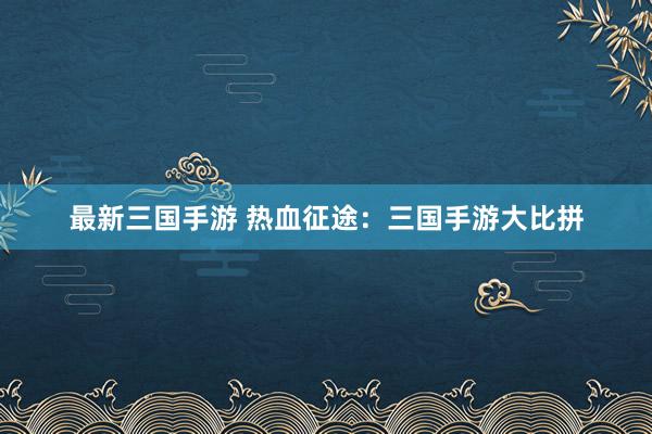 最新三国手游 热血征途：三国手游大比拼
