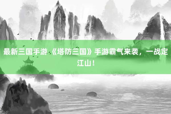 最新三国手游 《塔防三国》手游霸气来袭，一战定江山！