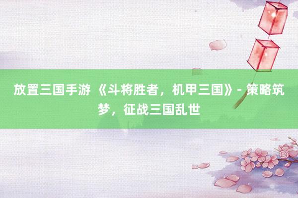 放置三国手游 《斗将胜者，机甲三国》- 策略筑梦，征战三国乱世