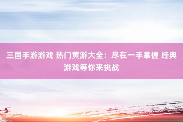 三国手游游戏 热门黄游大全：尽在一手掌握 经典游戏等你来挑战