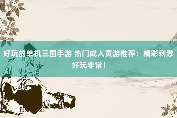 好玩的单机三国手游 热门成人黄游推荐：精彩刺激好玩非常！