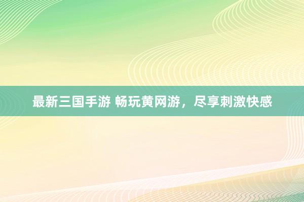 最新三国手游 畅玩黄网游，尽享刺激快感