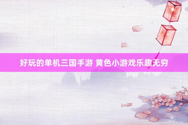 好玩的单机三国手游 黄色小游戏乐趣无穷