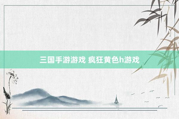 三国手游游戏 疯狂黄色h游戏