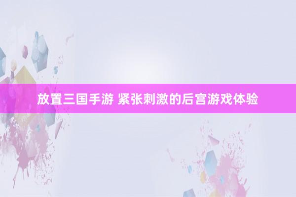 放置三国手游 紧张刺激的后宫游戏体验