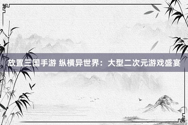 放置三国手游 纵横异世界：大型二次元游戏盛宴