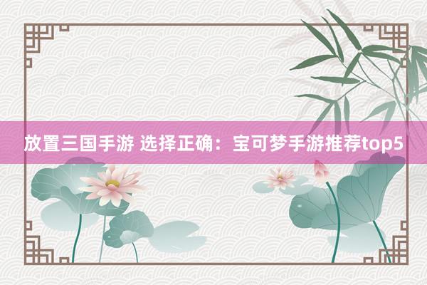 放置三国手游 选择正确：宝可梦手游推荐top5