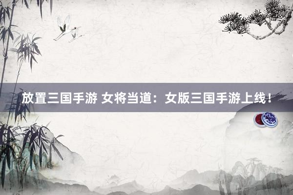 放置三国手游 女将当道：女版三国手游上线！