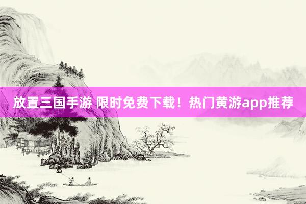 放置三国手游 限时免费下载！热门黄游app推荐