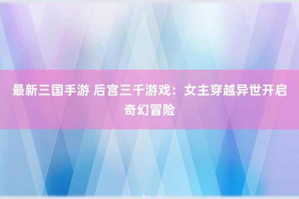 最新三国手游 后宫三千游戏：女主穿越异世开启奇幻冒险