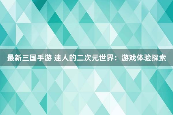 最新三国手游 迷人的二次元世界：游戏体验探索