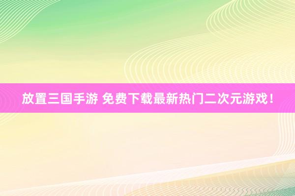 放置三国手游 免费下载最新热门二次元游戏！