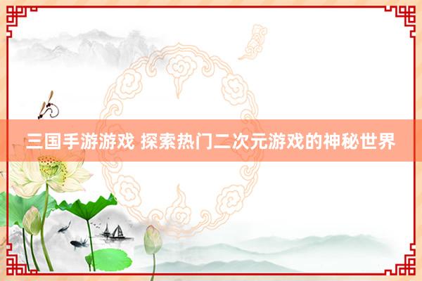 三国手游游戏 探索热门二次元游戏的神秘世界