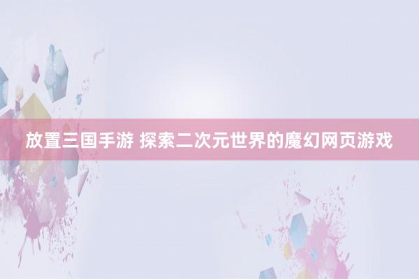 放置三国手游 探索二次元世界的魔幻网页游戏