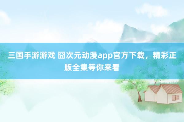 三国手游游戏 囧次元动漫app官方下载，精彩正版全集等你来看