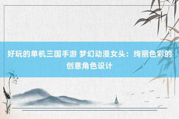 好玩的单机三国手游 梦幻动漫女头：绚丽色彩的创意角色设计