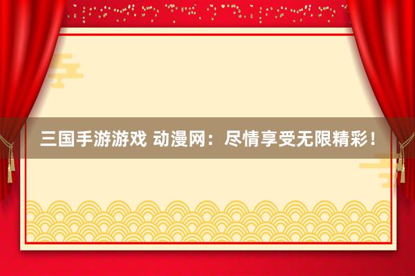三国手游游戏 动漫网：尽情享受无限精彩！