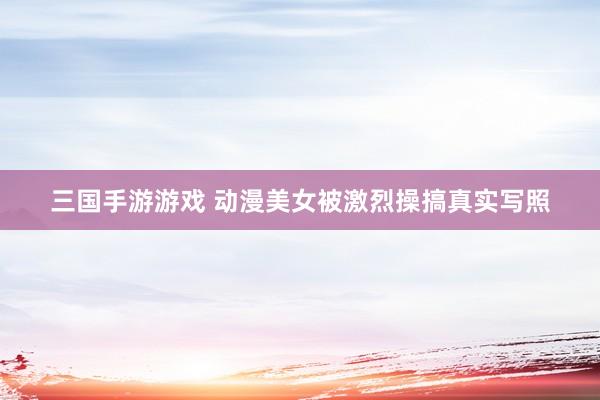 三国手游游戏 动漫美女被激烈操搞真实写照