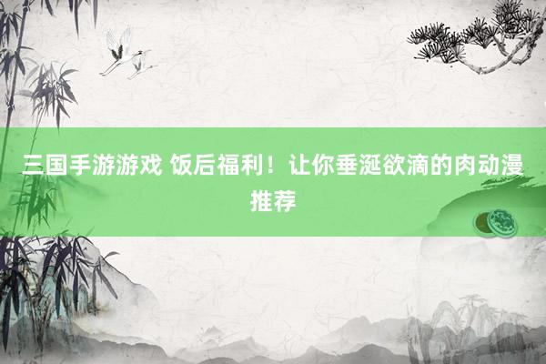 三国手游游戏 饭后福利！让你垂涎欲滴的肉动漫推荐