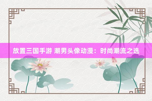 放置三国手游 潮男头像动漫：时尚潮流之选