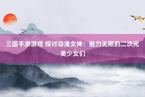 三国手游游戏 探讨动漫女神：魅力无限的二次元美少女们