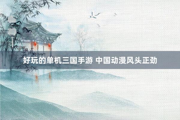 好玩的单机三国手游 中国动漫风头正劲